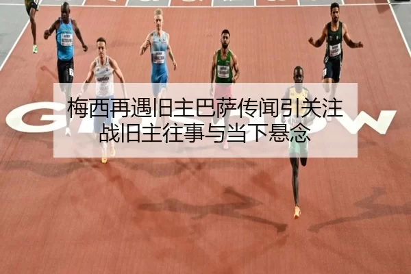 梅西再遇旧主巴萨传闻引关注 战旧主往事与当下悬念